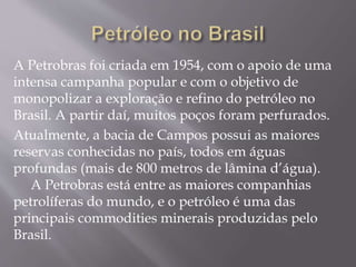 A Petrobras foi criada em 1954, com o apoio de uma
intensa campanha popular e com o objetivo de
monopolizar a exploração e refino do petróleo no
Brasil. A partir daí, muitos poços foram perfurados.
Atualmente, a bacia de Campos possui as maiores
reservas conhecidas no país, todos em águas
profundas (mais de 800 metros de lâmina d’água).
A Petrobras está entre as maiores companhias
petrolíferas do mundo, e o petróleo é uma das
principais commodities minerais produzidas pelo
Brasil.
 