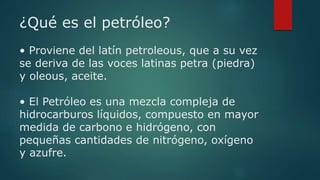 ¿Qué es el petróleo?
• Proviene del latín petroleous, que a su vez
se deriva de las voces latinas petra (piedra)
y oleous,...
