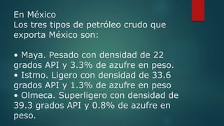 En México
Los tres tipos de petróleo crudo que
exporta México son:
• Maya. Pesado con densidad de 22
grados API y 3.3% de ...