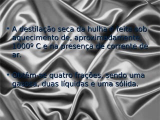 • A destilação seca da hulha é feita sob
  aquecimento de, aproximadamente,
  1000º C e na presença de corrente de
  ar.

• Obtêm-se quatro frações, sendo uma
  gasosa, duas líquidas e uma sólida.
 