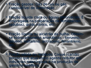• Fração gasosa: Gás de rua ou gás
  combustível de iluminação

• Fração líquida clara ou águas amoniacais: É
  empregada na preparação de fertilizantes
  (adubos), ácido nítrico, etc.

• Fração líquida ou alcatrão da hulha: Obtem-
  se hidrocarbonetos aromáticos - benzeno,
  tolueno, naftaleno, antraceno, fenantreno,
  etc.

• Fração sólida ou resíduos: Coque (carvão
  poroso) que atua como agente redutor em
  indústrias siderúrgicas e na produção de
  gasolina sintética.
 