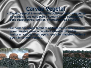 Carvão Vegetal
• Carvão vegetal é um elemento obtido a partir da queima
  de madeira, sua utilização é comum como combustível
  para aquecedores, lareiras, churrasqueiras e fogões.


• Ele pode ser usado também no tratamento das doenças,
  porém nestes casos o carvão é extraído de partes
  lenhosas, cascas e serragens, que são madeiras moles e
  que não contem resinas.
 