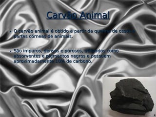 Carvão Animal
• O carvão animal é obtido a partir da queima de ossos e
  partes córneas de animais.


• São impuros, densos e porosos, utilizados como
  absorventes e pigmentos negros e possuem
  aproximadamente 10% de carbono.
 