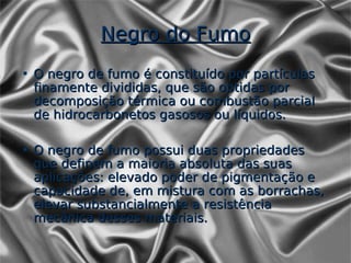 Negro do Fumo
• O negro de fumo é constituído por partículas
  finamente divididas, que são obtidas por
  decomposição térmica ou combustão parcial
  de hidrocarbonetos gasosos ou líquidos.

• O negro de fumo possui duas propriedades
  que definem a maioria absoluta das suas
  aplicações: elevado poder de pigmentação e
  capacidade de, em mistura com as borrachas,
  elevar substancialmente a resistência
  mecânica desses materiais.
 