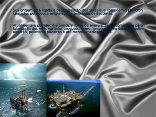 • Sua origem está ligada à decomposição dos seres que compõem o plâncton
  causados pela pouca oxigenação e pela ação de bactérias.


• Atualmente o petróleo é a principal fonte de energia. Serve como base para
  fabricação dos mais variados produtos, como: benzinas, óleo diesel, gasolina,
  alcatrão, polímeros plásticos e até mesmo medicamentos.
 