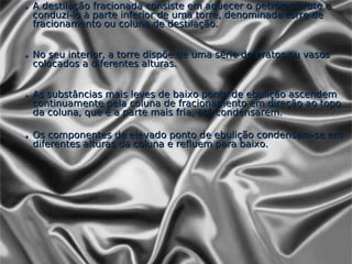 • A destilação fracionada consiste em aquecer o petróleo bruto e
  conduzi-lo à parte inferior de uma torre, denominada torre de
  fracionamento ou coluna de destilação.


• No seu interior, a torre dispõe de uma série de pratos ou vasos
  colocados a diferentes alturas.


• As substâncias mais leves de baixo ponto de ebulição ascendem
  continuamente pela coluna de fracionamento em direção ao topo
  da coluna, que é a parte mais fria, até condensarem.

• Os componentes de elevado ponto de ebulição condensam-se em
  diferentes alturas da coluna e refluem para baixo.
 