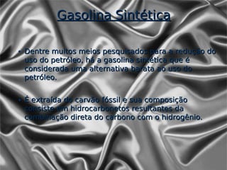 Gasolina Sintética

• Dentre muitos meios pesquisados para a redução do
  uso do petróleo, há a gasolina sintética que é
  considerada uma alternativa barata ao uso do
  petróleo.


• É extraída do carvão fóssil e sua composição
  consiste em hidrocarbonetos resultantes da
  combinação direta do carbono com o hidrogênio.
 