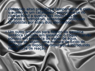 • Utilizando altas pressões e temperaturas e com
  o auxilio de um catalisador, provocava-se no
  carvão fóssil a quebra das moléculas de
  carbono e hidrogênio, obtendo-se moléculas
  compostas por estes dois elementos.

• Um outro processo para fabrico da gasolina
  sintética consiste em gaseificar o coque (carvão
  poroso) em presença de vapor de água,
  obtendo-se, assim, uma mistura de óxido de
  carbono, que depois de depurado é introduzido
  numa torre de reação.
 
