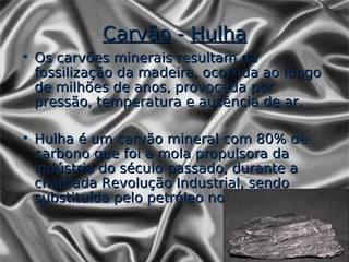 Carvão - Hulha
• Os carvões minerais resultam da
  fossilização da madeira, ocorrida ao longo
  de milhões de anos, provocada por
  pressão, temperatura e ausência de ar.

• Hulha é um carvão mineral com 80% de
  carbono que foi a mola propulsora da
  indústria do século passado, durante a
  chamada Revolução Industrial, sendo
  substituída pelo petróleo no século XX.
 