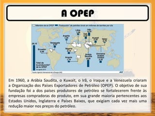 A OPEP
Em 1960, a Arábia Saudita, o Kuwait, o Irã, o Iraque e a Venezuela criaram
a Organização dos Países Exportadores de Petróleo (OPEP). O objetivo de sua
fundação foi a dos países produtores de petróleo se fortalecerem frente às
empresas compradoras do produto, em sua grande maioria pertencentes aos
Estados Unidos, Inglaterra e Países Baixos, que exigiam cada vez mais uma
redução maior nos preços do petróleo.
 