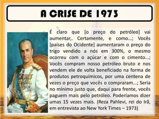 A CRISE DE 1973
É claro que [o preço do petróleo] vai
aumentar,. Certamente, e como...; Vocês
[países do Ocidente] aumentaram o preço do
trigo vendido a nós em 300%, o mesmo
ocorreu com o açúcar e com o cimento...;
Vocês compram nosso petróleo bruto e nos
vendem ele de volta beneficiado na forma de
produtos petroquímicos, por uma centena de
vezes o preço que vocês o compraram...; Seria
no mínimo justo que, daqui para frente, vocês
paguem mais pelo petróleo. Poderíamos dizer
umas 15 vezes mais. (Reza Pahlevi, rei do Irã,
em entrevista ao New York Times – 1973)
 