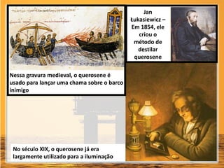 Nessa gravura medieval, o querosene é
usado para lançar uma chama sobre o barco
inimigo
No século XIX, o querosene já era
largamente utilizado para a iluminação
Jan
Łukasiewicz –
Em 1854, ele
criou o
método de
destilar
querosene
 