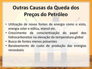 Outras Causas da Queda dos
Preços do Petróleo
• Utilização de novas fontes de energia como o xisto,
energia solar e eólica, etanol etc.
• Crescimento da conscientização do papel dos
hidrocarbonetos na elevação da temperatura global
• Busca de fontes menos poluentes
• Barateamento do custo de produção das energias
renováveis
 