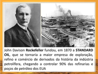 John Davison Rockefeller fundou, em 1870 a STANDARD
OIL, que se tornaria a maior empresa de exploração,
refino e comércio de derivados da história da indústria
petrolífera, chegando a controlar 90% das refinarias e
poços de petróleo dos EUA
 