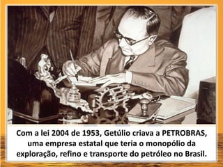 Com a lei 2004 de 1953, Getúlio criava a PETROBRAS,
uma empresa estatal que teria o monopólio da
exploração, refino e transporte do petróleo no Brasil.
 