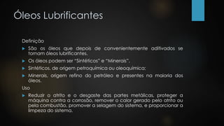 Óleos Lubrificantes
Definição
 São os óleos que depois de convenientemente aditivados se
tornam óleos lubrificantes.
 Os óleos podem ser “Sintéticos” e “Minerais”.
 Sintéticos, de origem petroquímica ou oleoquímica;
 Minerais, origem refino do petróleo e presentes na maioria dos
óleos.
Uso
 Reduzir o atrito e o desgaste das partes metálicas, proteger a
máquina contra a corrosão, remover o calor gerado pelo atrito ou
pela combustão, promover a selagem do sistema, e proporcionar a
limpeza do sistema.
 