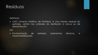 Resíduos
Definição
 CAP( Cimento Asfáltico de Petróleo), é uma fração residual do
petróleo, obtida nas unidades de destilação a vácuo ou de
desasfaltação.
Uso
 Pavimentação de estradas, isolamentos térmicos, e
impermeabilizações.
 