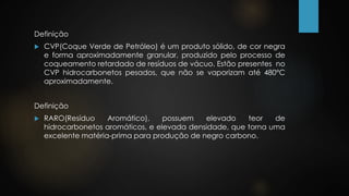 Definição
 CVP(Coque Verde de Petróleo) é um produto sólido, de cor negra
e forma aproximadamente granular, produzido pelo processo de
coqueamento retardado de resíduos de vácuo. Estão presentes no
CVP hidrocarbonetos pesados, que não se vaporizam até 480°C
aproximadamente.
Definição
 RARO(Resíduo Aromático), possuem elevado teor de
hidrocarbonetos aromáticos, e elevada densidade, que torna uma
excelente matéria-prima para produção de negro carbono.
 