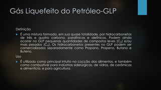 Gás Liquefeito do Petróleo-GLP
Definição
 É uma mistura formada, em sua quase totalidade, por hidrocarbonetos
de três e quatro carbono, parafínicos e olefínicos. Podem ainda
ocorrer no GLP pequenas quantidades de compostos leves (C₂) e/ou
mais pesados (C₅). Os hidrocarbonetos presentes no GLP podem ser
comercializados separadamente como Propano, Propeno, Butano e
Buteno.
Uso
 É utilizado como principal intuito na cocção dos alimentos, e também
como combustível para indústrias siderúrgicas, de vidros, de cerâmicas
e alimentícia, e para agricultura.
 