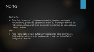 Nafta
Definição
 É um fração leve da gasolina ou uma fração pesada do gás
natural(LGN), podendo apresentar maior ou menor predomínio de
hidrocarbonetos parafínicos, dependendo do tipo de aplicação a
que se destina.
Uso
 Para fabricação de produtos químicos (pastas para polimentos,
fluídos de isqueiros, adesivos à base de borracha, tintas têxteis,
rotogravura e estufa.
 
