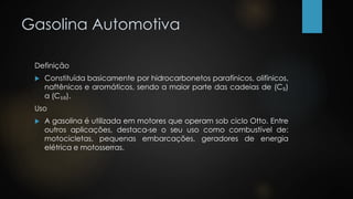 Gasolina Automotiva
Definição
 Constituída basicamente por hidrocarbonetos parafínicos, olifínicos,
naftênicos e aromáticos, sendo a maior parte das cadeias de (C₅)
a (C₁₀).
Uso
 A gasolina é utilizada em motores que operam sob ciclo Otto. Entre
outros aplicações, destaca-se o seu uso como combustível de:
motocicletas, pequenas embarcações, geradores de energia
elétrica e motosserras.
 