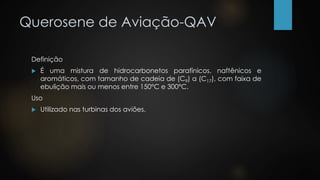 Querosene de Aviação-QAV
Definição
 É uma mistura de hidrocarbonetos parafínicos, naftênicos e
aromáticos, com tamanho de cadeia de (C9) a (C17), com faixa de
ebulição mais ou menos entre 150°C e 300°C.
Uso
 Utilizado nas turbinas dos aviões.
 