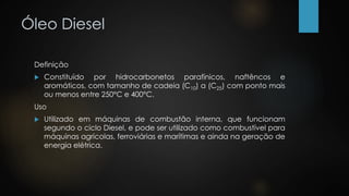 Óleo Diesel
Definição
 Constituído por hidrocarbonetos parafínicos, naftêncos e
aromáticos, com tamanho de cadeia (C10) a (C25) com ponto mais
ou menos entre 250°C e 400°C.
Uso
 Utilizado em máquinas de combustão interna, que funcionam
segundo o ciclo Diesel, e pode ser utilizado como combustível para
máquinas agrícolas, ferroviárias e marítimas e ainda na geração de
energia elétrica.
 