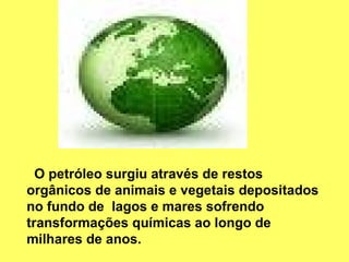 O petróleo surgiu através de restos orgânicos de animais e vegetais depositados no fundo de  lagos e mares sofrendo transformações químicas ao longo de milhares de anos. 