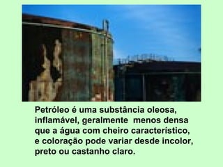 Petróleo é uma substância oleosa, inflamável, geralmente  menos densa que a água com cheiro característico, e coloração pode variar desde incolor, preto ou castanho claro.  