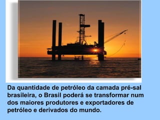 Da quantidade de petróleo da camada pré-sal brasileira, o Brasil poderá se transformar num dos maiores produtores e exportadores de petróleo e derivados do mundo.  