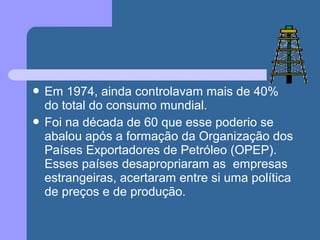  Em 1974, ainda controlavam mais de 40%
do total do consumo mundial.
 Foi na década de 60 que esse poderio se
abalou após a formação da Organização dos
Países Exportadores de Petróleo (OPEP).
Esses países desapropriaram as empresas
estrangeiras, acertaram entre si uma política
de preços e de produção.
 