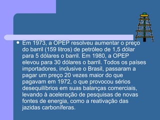  Em 1973, a OPEP resolveu aumentar o preço
do barril (159 litros) de petróleo de 1,5 dólar
para 5 dólares o barril. Em 1980, a OPEP
elevou para 30 dólares o barril. Todos os países
importadores, inclusive o Brasil, passaram a
pagar um preço 20 vezes maior do que
pagavam em 1972, o que provocou sérios
desequilíbrios em suas balanças comerciais,
levando à aceleração de pesquisas de novas
fontes de energia, como a reativação das
jazidas carboníferas.
 