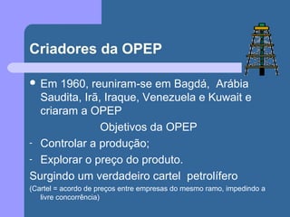 Criadores da OPEP
 Em 1960, reuniram-se em Bagdá, Arábia
Saudita, Irã, Iraque, Venezuela e Kuwait e
criaram a OPEP
Objetivos da OPEP
- Controlar a produção;
- Explorar o preço do produto.
Surgindo um verdadeiro cartel petrolífero
(Cartel = acordo de preços entre empresas do mesmo ramo, impedindo a
livre concorrência)
 
