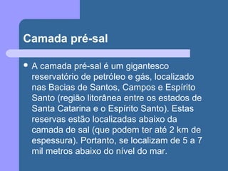 Camada pré-sal
 A camada pré-sal é um gigantesco
reservatório de petróleo e gás, localizado
nas Bacias de Santos, Campos e Espírito
Santo (região litorânea entre os estados de
Santa Catarina e o Espírito Santo). Estas
reservas estão localizadas abaixo da
camada de sal (que podem ter até 2 km de
espessura). Portanto, se localizam de 5 a 7
mil metros abaixo do nível do mar.
 