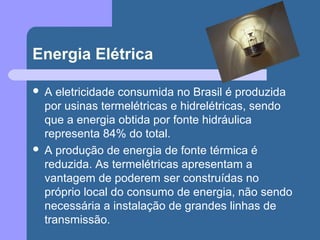 Energia Elétrica
 A eletricidade consumida no Brasil é produzida
por usinas termelétricas e hidrelétricas, sendo
que a energia obtida por fonte hidráulica
representa 84% do total.
 A produção de energia de fonte térmica é
reduzida. As termelétricas apresentam a
vantagem de poderem ser construídas no
próprio local do consumo de energia, não sendo
necessária a instalação de grandes linhas de
transmissão.
 