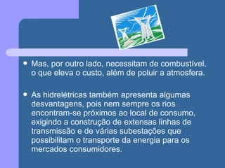 Mas, por outro lado, necessitam de combustível,
o que eleva o custo, além de poluir a atmosfera.
 As hidrelétricas também apresenta algumas
desvantagens, pois nem sempre os rios
encontram-se próximos ao local de consumo,
exigindo a construção de extensas linhas de
transmissão e de várias subestações que
possibilitam o transporte da energia para os
mercados consumidores.
 