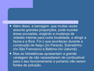  Além disso, a barragem, que muitas vezes
assume grandes proporções, pode inundar
áreas povoadas, exigindo a mudança de
cidades inteiras para outra localidade, e atingir a
fauna e a flora. Foi o que aconteceu durante a
construção de Itaipu (rio Paraná). Sobradinho
(rio São Francisco) e Balbina (rio Uatumã).
 Mas as hidrelétricas apresentam a grande
vantagem de não necessitarem de combustível
para o seu funcionamento e portanto não serem
fontes de poluição.
 
