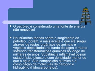  O petróleo é considerado uma fonte de energia
não renovável
 Há inúmeras teorias sobre o surgimento do
petróleo, porém, a mais aceita é que ele surgiu
através de restos orgânicos de animais e
vegetais depositados no fundo de lagos e mares
sofrendo transformações químicas ao longo de
milhares de anos. Substância inflamável possui
estado físico oleoso e com densidade menor do
que a água. Sua composição química é a
combinação de moléculas de carbono e
hidrogênio (hidrocarbonetos).
 