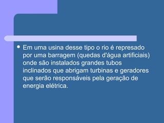  Em uma usina desse tipo o rio é represado
por uma barragem (quedas d'água artificiais)
onde são instalados grandes tubos
inclinados que abrigam turbinas e geradores
que serão responsáveis pela geração de
energia elétrica.
 