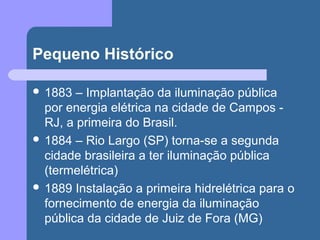 Pequeno Histórico
 1883 – Implantação da iluminação pública
por energia elétrica na cidade de Campos -
RJ, a primeira do Brasil.
 1884 – Rio Largo (SP) torna-se a segunda
cidade brasileira a ter iluminação pública
(termelétrica)
 1889 Instalação a primeira hidrelétrica para o
fornecimento de energia da iluminação
pública da cidade de Juiz de Fora (MG)
 