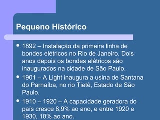 Pequeno Histórico
 1892 – Instalação da primeira linha de
bondes elétricos no Rio de Janeiro. Dois
anos depois os bondes elétricos são
inaugurados na cidade de São Paulo.
 1901 – A Light inaugura a usina de Santana
do Parnaíba, no rio Tietê, Estado de São
Paulo.
 1910 – 1920 – A capacidade geradora do
país cresce 8,9% ao ano, e entre 1920 e
1930, 10% ao ano.
 
