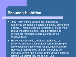 Pequeno Histórico
 Após 1930, o país passou por importantes
mudanças em todas as esferas: política, econômica
e social. A região Sudeste transformou-se no maior
parque industrial do país. Mas a produção de
energia era insuficiente para as crescentes
necessidades.
 Em consequência do déficit da produção, os
governos estadual e federal passaram a participar
como acionistas das empresas privadas (Centrais
Elétricas Brasileiras) ou criaram empresas de
produção de energia elétrica. Entre essas empresas
estatais , a Eletrobrás, criada em 1962.
 