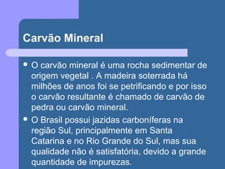 Carvão Mineral
 O carvão mineral é uma rocha sedimentar de
origem vegetal . A madeira soterrada há
milhões de anos foi se petrificando e por isso
o carvão resultante é chamado de carvão de
pedra ou carvão mineral.
 O Brasil possui jazidas carboníferas na
região Sul, principalmente em Santa
Catarina e no Rio Grande do Sul, mas sua
qualidade não é satisfatória, devido a grande
quantidade de impurezas.
 