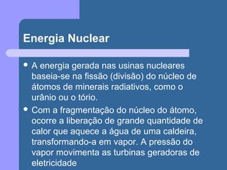 Energia Nuclear
 A energia gerada nas usinas nucleares
baseia-se na fissão (divisão) do núcleo de
átomos de minerais radiativos, como o
urânio ou o tório.
 Com a fragmentação do núcleo do átomo,
ocorre a liberação de grande quantidade de
calor que aquece a água de uma caldeira,
transformando-a em vapor. A pressão do
vapor movimenta as turbinas geradoras de
eletricidade
 
