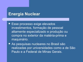 Energia Nuclear
 Esse processo exige elevados
investimentos, formação de pessoal
altamente especializado e produção ou
compra no exterior da matéria-prima e
maquinário.
 As pesquisas nucleares no Brasil são
realizadas por universidades como a de São
Paulo e a Federal de Minas Gerais.
 