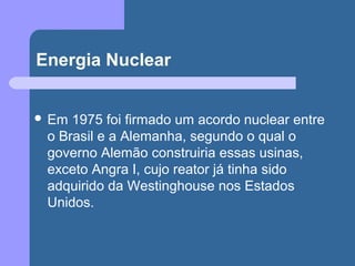 Energia Nuclear
 Em 1975 foi firmado um acordo nuclear entre
o Brasil e a Alemanha, segundo o qual o
governo Alemão construiria essas usinas,
exceto Angra I, cujo reator já tinha sido
adquirido da Westinghouse nos Estados
Unidos.
 
