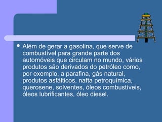  Além de gerar a gasolina, que serve de
combustível para grande parte dos
automóveis que circulam no mundo, vários
produtos são derivados do petróleo como,
por exemplo, a parafina, gás natural,
produtos asfálticos, nafta petroquímica,
querosene, solventes, óleos combustíveis,
óleos lubrificantes, óleo diesel.
 