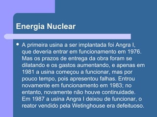 Energia Nuclear
 A primeira usina a ser implantada foi Angra I,
que deveria entrar em funcionamento em 1976.
Mas os prazos de entrega da obra foram se
dilatando e os gastos aumentando, e apenas em
1981 a usina começou a funcionar, mas por
pouco tempo, pois apresentou falhas. Entrou
novamente em funcionamento em 1983; no
entanto, novamente não houve continuidade.
Em 1987 a usina Angra I deixou de funcionar, o
reator vendido pela Wetinghouse era defeituoso.
 