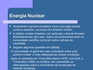 Energia Nuclear
 Atualmente o governo brasileiro move uma ação judicial
contra a empresa, na justiça dos Estados Unidos.
 A política nuclear brasileira, em particular o Acordo Nuclear
Brasil/Alemanha, tem sido motivo de controvérsia tanto na
comunidade científica como em outros setores da
sociedade.
 Seguem algumas questões em debate:
- A comunidade no geral tem sido consultado sobre qual
política nuclear é mais adequada às nossas condições.
- Após os acidentes em Three Mile Island (1979), nos EUA, e
Tchernobyl (1986), na Ucrânia, tem aumentado as
interrogações sobre a convivência da construção de
centrais nucleares.
 