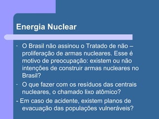 Energia Nuclear
- O Brasil não assinou o Tratado de não –
proliferação de armas nucleares. Esse é
motivo de preocupação: existem ou não
intenções de construir armas nucleares no
Brasil?
- O que fazer com os resíduos das centrais
nucleares, o chamado lixo atômico?
- Em caso de acidente, existem planos de
evacuação das populações vulneráveis?
 